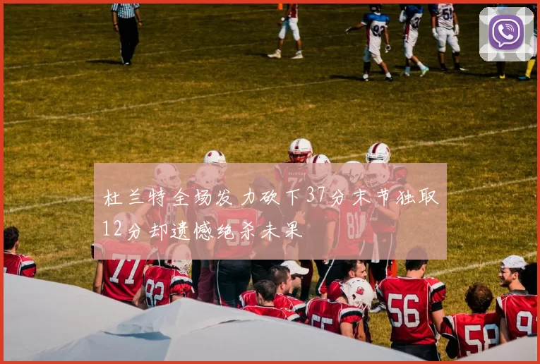 杜兰特全场发力砍下37分末节独取12分却遗憾绝杀未果