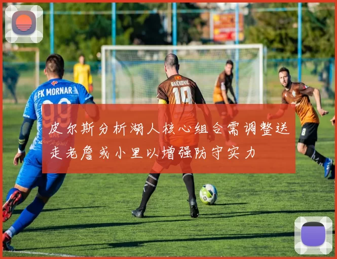 皮尔斯分析湖人核心组合需调整送走老詹或小里以增强防守实力