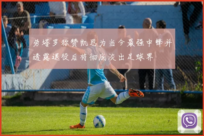 劳塔罗称赞凯恩为当今最强中锋并透露退役后将彻底淡出足球界