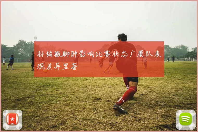 孙铭徽脚肿影响比赛状态广厦队表现差异显著
