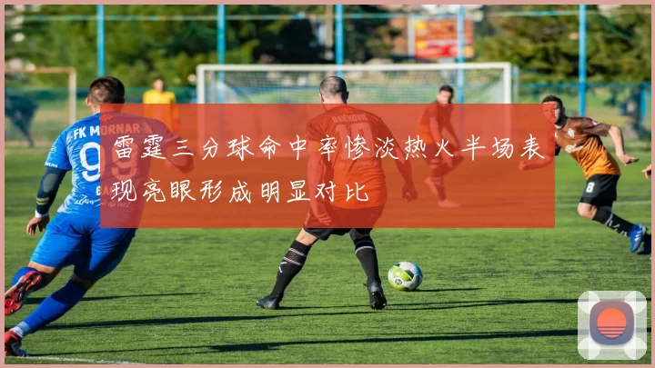 雷霆三分球命中率惨淡热火半场表现亮眼形成明显对比
