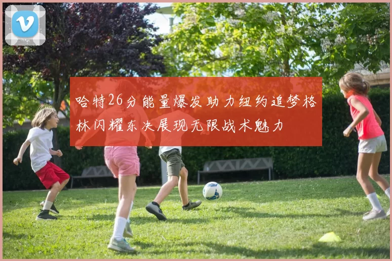 哈特26分能量爆发助力纽约追梦格林闪耀东决展现无限战术魅力