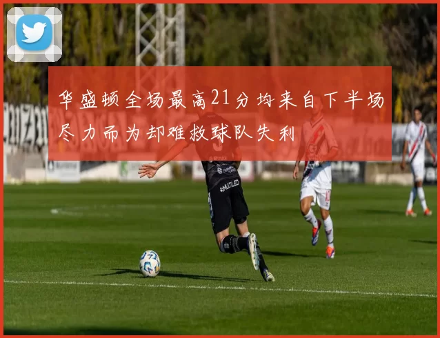 华盛顿全场最高21分均来自下半场尽力而为却难救球队失利