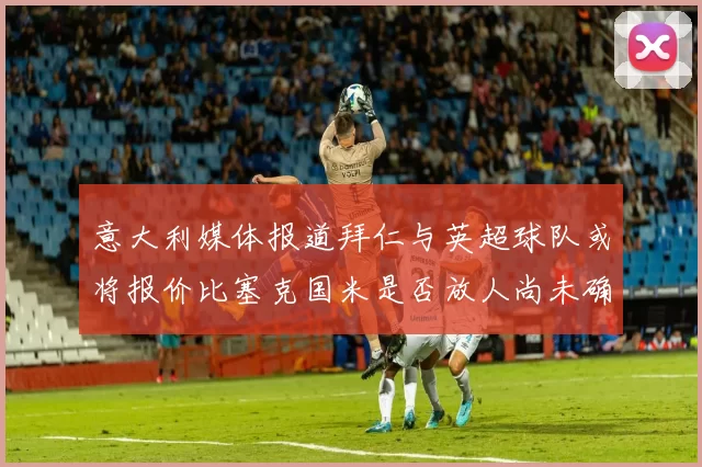 意大利媒体报道拜仁与英超球队或将报价比塞克国米是否放人尚未确定