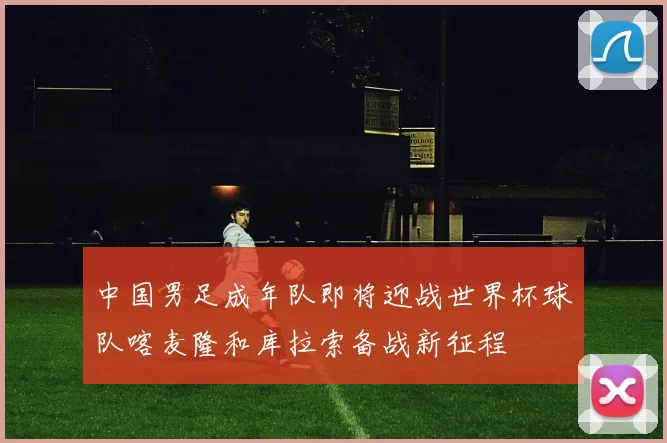 中国男足成年队即将迎战世界杯球队喀麦隆和库拉索备战新征程