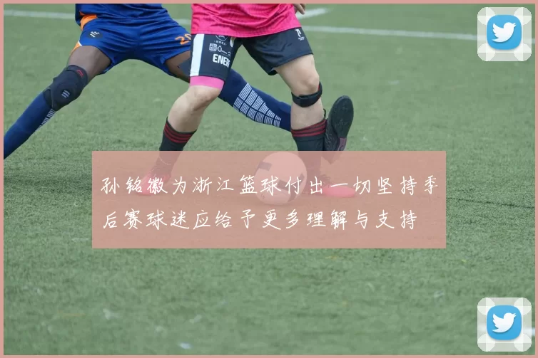 孙铭徽为浙江篮球付出一切坚持季后赛球迷应给予更多理解与支持